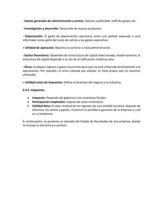 - Gastos generales de administración y ventas: Salarios, publicidad, staff de apoyo, etc.
- Investigación y desarrollo: Desarrollo de nuevos productos.
- Depreciación: El gasto de depreciación aparecerá como una partida separada o será
informado como parte del costo de ventas y los gastos operativos.
= Utilidad de operación: Muestra la correcta o mala administración.
- Gastos financieros: Dependen de la estructura de capital seleccionada, modernamente, la
estructura de capital depende a su vez de la calificación crediticia neta.
- Otros: Cualquier ingreso o gasto recurrente pero que no esta amarrado directamente a la
operaciones. Por ejemplo, la renta cobrada por alquilar un local propio que no estamos
utilizando.
= Utilidad antes de Impuestos: Define el atractivo del negocio y la industria.
2.3.4. Impuestos
• Impuesto: Depende del gobierno y los incentivos fiscales.
• Participación empleados: Especie de socio minoritario.
• Utilidad Neta: El valor residual de los ingresos de una entidad lucrativa, después de
disminuir los costos y gastos, muestran la perdida o ganancia de la empresa y cuál
es su tendencia.
A continuación, se presenta un ejemplo del Estado de Resultados de una empresa, donde
se incluye su estructura y cunetas:
 