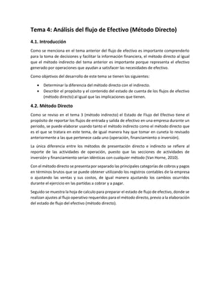 Tema 4: Análisis del flujo de Efectivo (Método Directo)
4.1. Introducción
Como se menciona en el tema anterior del flujo de efectivo es importante comprenderlo
para la toma de decisiones y facilitar la información financiera, el método directo al igual
que el método indirecto del tema anterior es importante porque representa el efectivo
generado por operaciones que ayudan a satisfacer las necesidades de efectivo.
Como objetivos del desarrollo de este tema se tienen los siguientes:
• Determinar la diferencia del método directo con el indirecto.
• Describir el propósito y el contenido del estado de cuenta de los flujos de efectivo
(método directo) al igual que las implicaciones que tienen.
4.2. Método Directo
Como se reviso en el tema 3 (método indirecto) el Estado de Flujo del Efectivo tiene el
propósito de reportar los flujos de entrada y salida de efectivo en una empresa durante un
periodo, se puede elaborar usando tanto el método indirecto como el método directo que
es el que se tratara en este tema, de igual manera hay que tomar en cuneta lo revisado
anteriormente a las que pertenece cada uno (operación, financiamiento o inversión).
La única diferencia entre los métodos de presentación directo e indirecto se refiere al
reporte de las actividades de operación, puesto que las secciones de actividades de
inversión y financiamiento serian idénticas con cualquier método (Van Horne, 2010).
Con el método directo se presenta por separado las principales categorías de cobros y pagos
en términos brutos que se puede obtener utilizando los registros contables de la empresa
o ajustando las ventas y sus costos, de igual manera ajustando los cambios ocurridos
durante el ejercicio en las partidas a cobrar y a pagar.
Seguido se muestra la hoja de calculo para preparar el estado de flujo de efectivo, donde se
realizan ajustes al flujo operativo requeridos para el método directo, previo a la elaboración
del estado de flujo del efectivo (método directo).
 