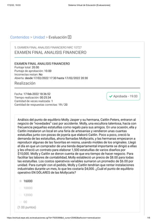 17/2/22, 19:03 Sistema Virtual de Educación [Evaluaciones]
https://evirtual.espe.edu.ec/evaluaciones.cgi?id=7935399&id_curso=20482&wAccion=verevaluacion 1/6
Contenidos > Unidad > Evaluación
Fecha: 17-feb-2022 18:36:52
Tiempo realización: 00:25:34
Cantidad de veces realizada: 1
Cantidad de respuestas correctas: 19 / 20
Aprobada - 19.00
5. EXAMEN FINAL ANALISIS FINANCIERO NRC 10727
EXAMEN FINAL ANALISIS FINANCIERO
EXAMEN FINAL ANALISIS FINANCIERO
Puntaje total: 20.00
Puntaje de aprobación: 10.00
Incorrectas restan: No
Abierta: desde 17/02/2022 17:30 hasta 17/02/2022 20:30
Realización
(1.00 puntos)
Análisis del punto de equilibrio Molly Jasper y su hermana, Caitlin Peters, entraron al
negocio de "novedades” casi por accidente. Molly, una escultora talentosa, hacía con
frecuencia pequeñas estatuillas como regalo para sus amigos. En una ocasión, ella y
Caitlin instalaron un local en una feria de artesanías y vendieron unas cuantas
estatuillas junto con piezas de joyería que elaboró Caitlin. Poco a poco, creció la
demanda de las estatuillas, ahora llamadas Mollycaits, y las hermanas empezaron a
reproducir algunas de las favoritas en resina, usando moldes de los originales. Llegó
el día en que un comprador de una tienda departamental importante se dirigió a ellas
y les ofreció un contrato para elaborar 1,500 estatuillas de varios diseños por
$10,000. Molly y Caitlin se dieron cuenta de que era tiempo de hacer negocio. Para
facilitar las labores de contabilidad, Molly estableció un precio de $8.00 para todas
las estatuillas. Los costos operativos variables sumaron un promedio de $6.00 por
unidad. Para cumplir con el pedido, Molly y Caitlin tendrían que rentar instalaciones
industriales durante un mes, lo que les costaría $4,000. ¿Cuál el punto de equilibrio
operativo EN DÓLARES de las Mollycaits?
16000
10000
12000
00
 