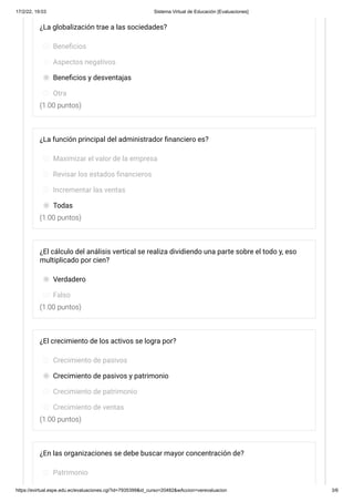 17/2/22, 19:03 Sistema Virtual de Educación [Evaluaciones]
https://evirtual.espe.edu.ec/evaluaciones.cgi?id=7935399&id_curso=20482&wAccion=verevaluacion 3/6
(1.00 puntos)
(1.00 puntos)
(1.00 puntos)
(1.00 puntos)
¿La globalización trae a las sociedades?
Beneficios
Aspectos negativos
Beneficios y desventajas
Otra
¿La función principal del administrador financiero es?
Maximizar el valor de la empresa
Revisar los estados financieros
Incrementar las ventas
Todas
¿El cálculo del análisis vertical se realiza dividiendo una parte sobre el todo y, eso
multiplicado por cien?
Verdadero
Falso
¿El crecimiento de los activos se logra por?
Crecimiento de pasivos
Crecimiento de pasivos y patrimonio
Crecimiento de patrimonio
Crecimiento de ventas
¿En las organizaciones se debe buscar mayor concentración de?
Patrimonio
 