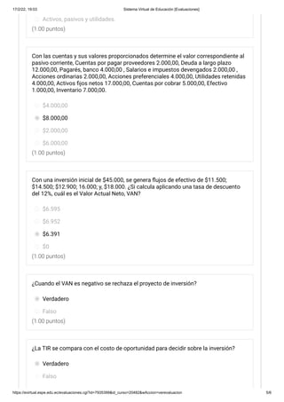 17/2/22, 19:03 Sistema Virtual de Educación [Evaluaciones]
https://evirtual.espe.edu.ec/evaluaciones.cgi?id=7935399&id_curso=20482&wAccion=verevaluacion 5/6
(1.00 puntos)
(1.00 puntos)
(1.00 puntos)
(1.00 puntos)
Activos, pasivos y utilidades.
Con las cuentas y sus valores proporcionados determine el valor correspondiente al
pasivo corriente, Cuentas por pagar proveedores 2.000,00, Deuda a largo plazo
12.000,00, Pagarés, banco 4.000,00 , Salarios e impuestos devengados 2.000,00 ,
Acciones ordinarias 2.000,00, Acciones preferenciales	4.000,00, Utilidades retenidas
4.000,00, Activos fijos netos 17.000,00, Cuentas por cobrar 5.000,00, Efectivo
1.000,00, Inventario 7.000,00.
$4.000,00
$8.000,00
$2.000,00
$6.000,00
Con una inversión inicial de $45.000, se genera flujos de efectivo de $11.500;
$14.500; $12.900; 16.000; y, $18.000. ¿Si calcula aplicando una tasa de descuento
del 12%, cuál es el Valor Actual Neto, VAN?
$6.595
$6.952
$6.391
$0
¿Cuando el VAN es negativo se rechaza el proyecto de inversión?
Verdadero
Falso
¿La TIR se compara con el costo de oportunidad para decidir sobre la inversión?
Verdadero
Falso
 