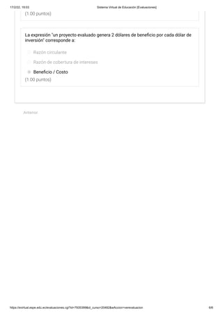 17/2/22, 19:03 Sistema Virtual de Educación [Evaluaciones]
https://evirtual.espe.edu.ec/evaluaciones.cgi?id=7935399&id_curso=20482&wAccion=verevaluacion 6/6
(1.00 puntos)
(1.00 puntos)
La expresión "un proyecto evaluado genera 2 dólares de beneficio por cada dólar de
inversión" corresponde a:
Razón circulante
Razón de cobertura de intereses
Beneficio / Costo
 
Anterior
 