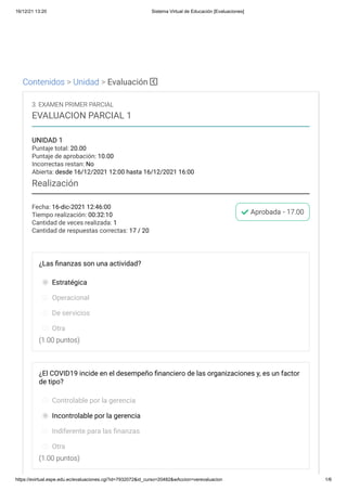 16/12/21 13:20 Sistema Virtual de Educación [Evaluaciones]
https://evirtual.espe.edu.ec/evaluaciones.cgi?id=7932072&id_curso=20482&wAccion=verevaluacion 1/6
Contenidos > Unidad > Evaluación
Fecha: 16-dic-2021 12:46:00
Tiempo realización: 00:32:10
Cantidad de veces realizada: 1
Cantidad de respuestas correctas: 17 / 20
Aprobada - 17.00
3. EXAMEN PRIMER PARCIAL
EVALUACION PARCIAL 1
UNIDAD 1
Puntaje total: 20.00
Puntaje de aprobación: 10.00
Incorrectas restan: No
Abierta: desde 16/12/2021 12:00 hasta 16/12/2021 16:00
Realización
(1.00 puntos)
(1.00 puntos)
¿Las finanzas son una actividad?
Estratégica
Operacional
De servicios
Otra
¿El COVID19 incide en el desempeño financiero de las organizaciones y, es un factor
de tipo?
Controlable por la gerencia
Incontrolable por la gerencia
Indiferente para las finanzas
Otra
 
