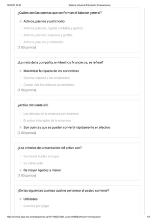 16/12/21 13:20 Sistema Virtual de Educación [Evaluaciones]
https://evirtual.espe.edu.ec/evaluaciones.cgi?id=7932072&id_curso=20482&wAccion=verevaluacion 4/6
(1.00 puntos)
(1.00 puntos)
(1.00 puntos)
(1.00 puntos)
¿Cuáles son las cuentas que conforman el balance general?
Activos, pasivos y patrimonio
Activos, pasivos, capital contable y gastos
Activos, pasivos, ingresos y gastos
Activos, pasivos y utilidades.
¿La meta de la compañía, en términos financieros, se refiere?
Maximizar la riqueza de los accionistas
Generar riqueza a los empleados
Contar con los mejores proveedores
¿Activo circulante es?
Las deudas de la empresa con terceros
El activo intangible de la empresa
Son cuentas que se pueden convertir rápidamente en efectivo
¿Los criterios de presentación del activo son?
De menor liuidez a mayor
Es indiferente
De mayor liquidez a menor
¿De las siguientes cuentas cuál no pertenece al pasivo corriente?
Utilidades
Cuentas por pagar
 