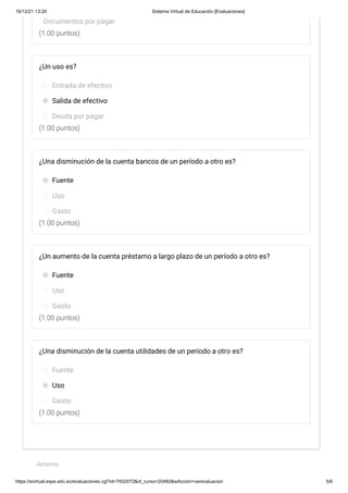 16/12/21 13:20 Sistema Virtual de Educación [Evaluaciones]
https://evirtual.espe.edu.ec/evaluaciones.cgi?id=7932072&id_curso=20482&wAccion=verevaluacion 5/6
(1.00 puntos)
(1.00 puntos)
(1.00 puntos)
(1.00 puntos)
(1.00 puntos)
Documentos por pagar
¿Un uso es?
Entrada de efectivo
Salida de efectivo
Deuda por pagar
¿Una disminución de la cuenta bancos de un período a otro es?
Fuente
Uso
Gasto
¿Un aumento de la cuenta préstamo a largo plazo de un período a otro es?
Fuente
Uso
Gasto
¿Una disminución de la cuenta utilidades de un período a otro es?
Fuente
Uso
Gasto
 
Anterior
 