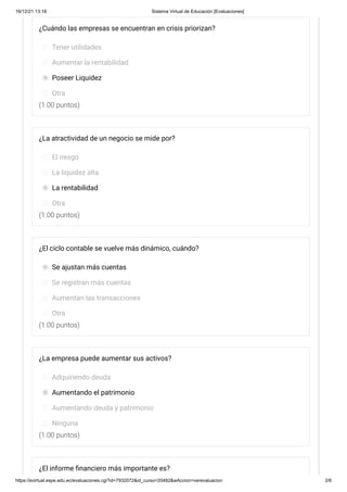 16/12/21 13:18 Sistema Virtual de Educación [Evaluaciones]
https://evirtual.espe.edu.ec/evaluaciones.cgi?id=7932072&id_curso=20482&wAccion=verevaluacion 2/6
(1.00 puntos)
(1.00 puntos)
(1.00 puntos)
(1.00 puntos)
¿Cuándo las empresas se encuentran en crisis priorizan?
Tener utilidades
Aumentar la rentabilidad
Poseer Liquidez
Otra
¿La atractividad de un negocio se mide por?
El riesgo
La liquidez alta
La rentabilidad
Otra
¿El ciclo contable se vuelve más dinámico, cuándo?
Se ajustan más cuentas
Se registran más cuentas
Aumentan las transacciones
Otra
¿La empresa puede aumentar sus activos?
Adquiriendo deuda
Aumentando el patrimonio
Aumentando deuda y patrimonio
Ninguna
¿El informe financiero más importante es?
 