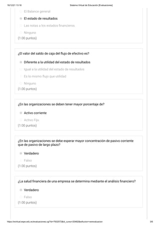 16/12/21 13:18 Sistema Virtual de Educación [Evaluaciones]
https://evirtual.espe.edu.ec/evaluaciones.cgi?id=7932072&id_curso=20482&wAccion=verevaluacion 3/6
(1.00 puntos)
(1.00 puntos)
(1.00 puntos)
(1.00 puntos)
(1.00 puntos)
El Balance general
El estado de resultados
Las notas a los estados financieros
Ninguno
¿El valor del saldo de caja del flujo de efectivo es?
Diferente a la utilidad del estado de resultados
Igual a la utilidad del estado de resultados
Es lo mismo flujo que utilidad
Ninguno
¿En las organizaciones se deben tener mayor porcentaje de?
Activo corriente
Activo Fijo
¿En las organizaciones se debe esperar mayor concentración de pasivo corriente
que de pasivo de largo plazo?
Verdadero
Falso
¿La salud financiera de una empresa se determina mediante el análisis financiero?
Verdadero
Falso
 