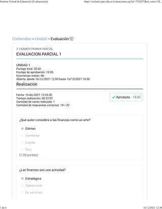 Contenidos > Unidad > Evaluación
Fecha: 16-dic-2021 12:05:30
Tiempo realización: 00:32:07
Cantidad de veces realizada: 1
Cantidad de respuestas correctas: 18 / 20
Aprobada - 18.00
3. EXAMEN PRIMER PARCIAL
EVALUACION PARCIAL 1
UNIDAD 1
Puntaje total: 20.00
Puntaje de aprobación: 10.00
Incorrectas restan: No
Abierta: desde 16/12/2021 12:00 hasta 16/12/2021 16:00
Realización
(1.00 puntos)
¿Qué autor considera a las ﬁnanzas como un arte?
Gitman
VanHorne
Carrillo
Otro
¿Las ﬁnanzas son una actividad?
Estratégica
Operacional
De servicios
Sistema Virtual de Educación [Evaluaciones] https://evirtual.espe.edu.ec/evaluaciones.cgi?id=7932072&id_curso=20...
1 de 6 16/12/2021 12:38
 
