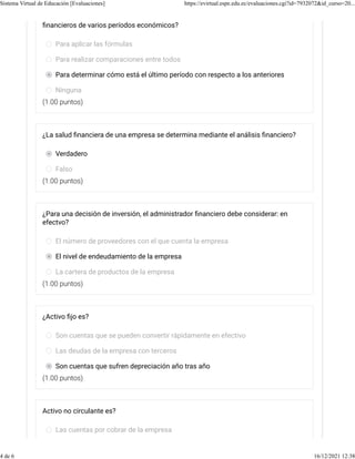 (1.00 puntos)
(1.00 puntos)
(1.00 puntos)
(1.00 puntos)
ﬁnancieros de varios períodos económicos?
Para aplicar las fórmulas
Para realizar comparaciones entre todos
Para determinar cómo está el último período con respecto a los anteriores
Ninguna
¿La salud ﬁnanciera de una empresa se determina mediante el análisis ﬁnanciero?
Verdadero
Falso
¿Para una decisión de inversión, el administrador ﬁnanciero debe considerar: en
efectvo?
El número de proveedores con el que cuenta la empresa
El nivel de endeudamiento de la empresa
La cartera de productos de la empresa
¿Activo ﬁjo es?
Son cuentas que se pueden convertir rápidamente en efectivo
Las deudas de la empresa con terceros
Son cuentas que sufren depreciación año tras año
Activo no circulante es?
Las cuentas por cobrar de la empresa
Sistema Virtual de Educación [Evaluaciones] https://evirtual.espe.edu.ec/evaluaciones.cgi?id=7932072&id_curso=20...
4 de 6 16/12/2021 12:38
 
