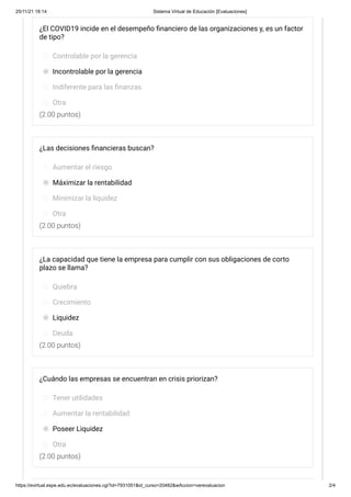 25/11/21 18:14 Sistema Virtual de Educación [Evaluaciones]
https://evirtual.espe.edu.ec/evaluaciones.cgi?id=7931051&id_curso=20482&wAccion=verevaluacion 2/4
(2.00 puntos)
(2.00 puntos)
(2.00 puntos)
(2.00 puntos)
¿El COVID19 incide en el desempeño financiero de las organizaciones y, es un factor
de tipo?
Controlable por la gerencia
Incontrolable por la gerencia
Indiferente para las finanzas
Otra
¿Las decisiones financieras buscan?
Aumentar el riesgo
Máximizar la rentabilidad
Minimizar la liquidez
Otra
¿La capacidad que tiene la empresa para cumplir con sus obligaciones de corto
plazo se llama?
Quiebra
Crecimiento
Liquidez
Deuda
¿Cuándo las empresas se encuentran en crisis priorizan?
Tener utilidades
Aumentar la rentabilidad
Poseer Liquidez
Otra
 
