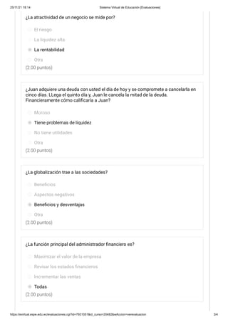 25/11/21 18:14 Sistema Virtual de Educación [Evaluaciones]
https://evirtual.espe.edu.ec/evaluaciones.cgi?id=7931051&id_curso=20482&wAccion=verevaluacion 3/4
(2.00 puntos)
(2.00 puntos)
(2.00 puntos)
(2.00 puntos)
¿La atractividad de un negocio se mide por?
El riesgo
La liquidez alta
La rentabilidad
Otra
¿Juan adquiere una deuda con usted el día de hoy y se compromete a cancelarla en
cinco días. LLega el quinto día y, Juan le cancela la mitad de la deuda.
Financieramente cómo calificaría a Juan?
Moroso
Tiene problemas de liquidez
No tiene utilidades
Otra
¿La globalización trae a las sociedades?
Beneficios
Aspectos negativos
Beneficios y desventajas
Otra
¿La función principal del administrador financiero es?
Maximizar el valor de la empresa
Revisar los estados financieros
Incrementar las ventas
Todas
 