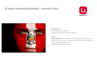 El futuro: Internacionalización… mirando a Perú




                                        Competencia:
                                        Cencosud: Wong y Metro
                                        Interbank: Plaza Vea, Vivanda y Mass.

                                        Socio:
                                        Grupo Wiese, con un patrimonio cercano a US$ 400 millones.
                                        •Busca crecer en retail, infraestructura, agroindustria y servicios
                                        para minería, petróleo y gas.
                                        •Minoritarios al grupo Saieh.
 