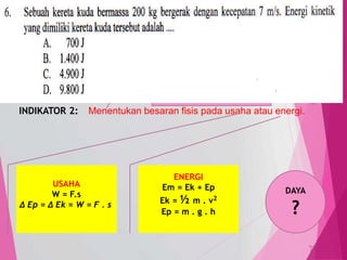 TedY
SKL 3: 4 INDIKATOR
SKL : Menerapkan dasar-dasar mekanika (gerak, gaya, usaha,
dan energi) serta penerapannya dalam kehidupan sehari-hari.
INDIKATOR 2: Menentukan besaran fisis pada usaha atau energi.
C3 PENERAPAN
MENENTUKAN,
MENERAPKAN,
menghitung,
menggambarkan,
memodifikasi, meramalkan
USAHA
W = F.s
∆ Ep = ∆ Ek = W = F . s
ENERGI
Em = Ek + Ep
Ek = ½ m . v2
Ep = m . g . h
DAYA
?
6
 