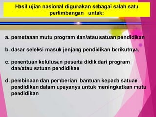 TedY
Hasil ujian nasional digunakan sebagai salah satu
pertimbangan untuk:
a. pemetaaan mutu program dan/atau satuan pendidikan
b. dasar seleksi masuk jenjang pendidikan berikutnya.
c. penentuan kelulusan peserta didik dari program
dan/atau satuan pendidikan
d. pembinaan dan pemberian bantuan kepada satuan
pendidikan dalam upayanya untuk meningkatkan mutu
pendidikan
 