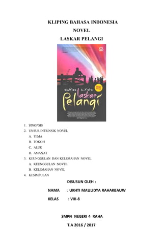 KLIPING BAHASA INDONESIA
NOVEL
LASKAR PELANGI
1. SINOPSIS
2. UNSUR INTRINSIK NOVEL
A. TEMA
B. TOKOH
C. ALUR
D. AMANAT
3. KEUNGGULAN DAN KELEMAHAN NOVEL
A. KEUNGGULAN NOVEL
B. KELEMAHAN NOVEL
4. KESIMPULAN
DISUSUN OLEH :
NAMA : UKHTI MAULIDYA RAHAKBAUW
KELAS : VIII-8
SMPN NEGERI 4 RAHA
T.A 2016 / 2017
 