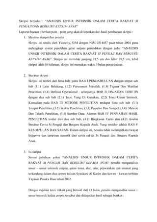 Skripsi berjudul : “ANALISIS UNSUR INTRINSIK DALAM CERITA RAKYAT SI
PENGAJI DAN BERGURU KEPADA ANAK”
Laporan bacaan : berikut poin – poin yang akan di laporkan dari hasil pembacaan skripsi :
   1. Identitas skripsi dan penulis
       Skripsi ini situlis oleh Yusnelly, S.Pd dengan NIM 0214457 pada tahun 2004 guna
       melengkapi syarat perolehan gelar sarjana pendidikan dengan judul “ANALISIS
       UNSUR INTRINSIK DALAM CERITA RAKYAT SI PENGAJI DAN BERGURU
       KEPADA ANAK”. Skripsi ini memiliki panjang 21,5 cm dan lebar 29,5 cm, tebal
       skripsi ialah 68 halaman, skripsi ini memakan waktu 3 bulan penyelesaian.


   2. Sturktur skripsi
       Skripsi ini terdiri dari lima bab, yaitu BAB I PENDAHULUAN dengan empat sub
       bab (1.1) Latar Belakang, (1.2) Perumusan Masalah, (1.3) Tujuan Dan Manfaat
       Penelitian, (1.4) Definisi Operasional . selanjutnya BAB II TINJAUAN TORETIS
       dengan dua sub bab (2.1) Teori Yang Di Gunakan, (2.2) Toeri Unsur Intrinsik.
       Kemudian pada BAB III METODE PENELITIAN terdapat lima sub bab (3.1)
       Tempat Penelitian, (3.2) Waktu Penelitian, (3.3) Populasi Dan Sampel, (3.4) Metode
       Dan Teknik Penelitian, (3.5) Sumber Data. Adapun BAB IV PENYAJIAN HASIL
       PENELITIAN terdiri dari dua sub bab, (4.1) Ringkasan Cerita dan (4.2) Analisi
       Struktur Cerita Si Pengaji dan Berguru Kepada Anak. Yang terakhir adalah BAB V
       KESIMPULAN DAN SARAN. Dalam skripsi ini, penulis tidak melampirkan riwayat
       hidupnya dan lampiran autentik dari cerita rakyat Si Pengaji dan Berguru Kepada
       Anak.


   3. Isi skripsi
       Sesuai judulnya yakni “ANALISIS UNSUR INTRINSIK DALAM CERITA
       RAKYAT SI PENGAJI DAN BERGURU KEPADA ANAK“ penulis menganalisis
       unsur – unsur intrinsik cerpen, yakni tema, alur, latar, perwatakan dan amanat yang
       terkandung dalam dua cerpen tulisan Syaukani Al Karim dan kawan – kawan terbitan
       Yayasan Pusaka Riau tahun 2002.


       Dengan rujukan teori terkait yang berasal dari 18 buku, penulis menganalisa unsur –
       unsur intrinsik kedua cerpen tersebut dan didapatkan hasil sebagai berikut :
 