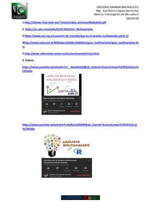 GREGORIO MAMANI BRAYAN ELVIS
Mgr. José RamiroZapata Barrientos
Materia: Investigación De Mercados II
GRUPO:09
¡¡¡LIBEREMOS BOLIVIA!!!
1 http://allman.rhon.itam.mx/~lnieto/index_archivos/Modulo61.pdf
2 https://es.ryte.com/wiki/An%C3%A1lisis_Multivariante
3 https://www.sac.org.ar/cuestion-de-metodo/que-es-el-analisis-multivariado-parte-1/
4http://www.cyta.com.ar/biblioteca/bddoc/bdlibros/guia_multivariante/guia_multivariante.ht
m
5 http://www.ciberconta.unizar.es/leccion/anamul/inicio.html
5. Videos
https://www.youtube.com/watch?v=__NwvXa3zjQ&ab_channel=EuniceCampir%C3%A1nGrac%
C3%ADa
https://www.youtube.com/watch?v=6xNe1uklDHM&ab_channel=EuniceCampir%C3%A1nGrac
%C3%ADa
 
