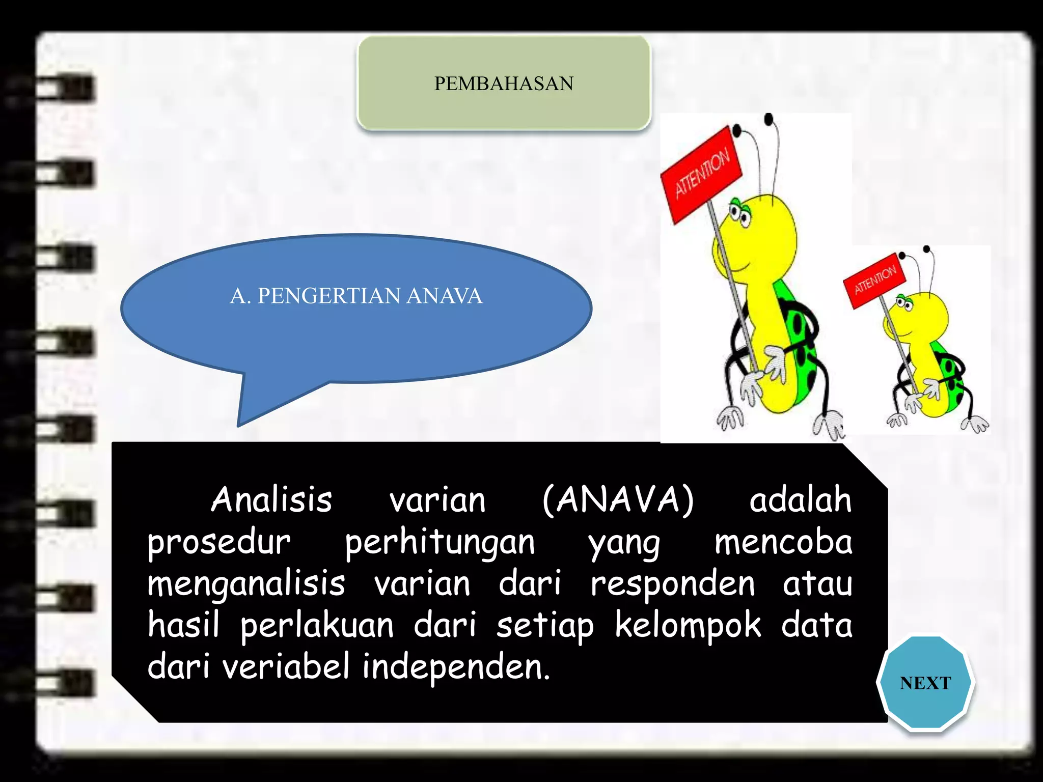 A. PENGERTIAN ANAVA
Analisis varian (ANAVA) adalah
prosedur perhitungan yang mencoba
menganalisis varian dari responden atau
hasil perlakuan dari setiap kelompok data
dari veriabel independen. NEXT
PEMBAHASAN
 