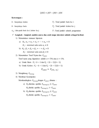 ( 𝐽𝐾𝐸) = 𝐽𝐾𝑇 − 𝐽𝐾𝐵 − 𝐽𝐾𝐾
Keterangan :
𝑘 : banyaknya kolom
𝑏 : banyaknya baris
𝑥 𝑖𝑗 : data pada baris ke-i, kolom ke-j
𝑇𝑖 : Total jumlah baris ke- i
𝑇𝑗 : Total jumlah kolom ke- j
𝑇 : Total jumlah seluruh pengamatan
 Langkah – langkah analisis anova dua arah tanpa interaksi adalah sebagai berikut:
1) Menentukan rumusan hipotesis
a) 𝐻0 : 𝛼1 = 𝛼2 = 𝛼3 = ⋯ = 𝛼 𝑛 = 0
𝐻1 ∶ 𝑚𝑖𝑛𝑖𝑚𝑎𝑙 𝑎𝑑𝑎 𝑠𝑎𝑡𝑢 𝑎𝑖 ≠ 0
b) 𝐻0 : 𝛽1 = 𝛽2 = 𝛽3 = ⋯ = 𝛽 𝑛 = 0
𝐻1 ∶ 𝑚𝑖𝑛𝑖𝑚𝑎𝑙 𝑎𝑑𝑎 𝑠𝑎𝑡𝑢 𝛽𝑖 ≠ 0
2) Menentukan Taraf Nyata dan 𝐹𝑡𝑎𝑏𝑒𝑙
Taraf nyata yang digunakan adalah 𝛼 = 5% atau 𝛼 = 1%.
a) Untuk Baris : 𝑉1= 𝑏 − 1 dan 𝑉2 = ( 𝑘 − 1)(𝑏 − 1)
b) Untuk Kolom : 𝑉1 = 𝑘 − 1 dan 𝑉2 = ( 𝑘 − 1)(𝑏 − 1)
𝐹𝑡𝑎𝑏𝑒𝑙 = 𝐹𝛼( 𝑉1 ; 𝑉2)
3) Menghitung 𝐹ℎ𝑖𝑡𝑢𝑛𝑔
4) Membuat Kesimpulan
Membandingkan 𝐹ℎ𝑖𝑡𝑢𝑛𝑔 dengan 𝐹𝑡𝑎𝑏𝑒𝑙, dimana :
a) 𝐻0 diterima apabila 𝐹ℎ𝑖𝑡𝑢𝑛𝑔(1) ≤ 𝐹𝑡𝑎𝑏𝑒𝑙
𝐻0 ditolak apabila 𝐹ℎ𝑖𝑡𝑢𝑛𝑔(1) > 𝐹𝑡𝑎𝑏𝑒𝑙
b) 𝐻0 diterima apabila 𝐹ℎ𝑖𝑡𝑢𝑛𝑔(2) ≤ 𝐹𝑡𝑎𝑏𝑒𝑙
𝐻0 ditolak apabila 𝐹ℎ𝑖𝑡𝑢𝑛𝑔(2) > 𝐹𝑡𝑎𝑏𝑒𝑙
 