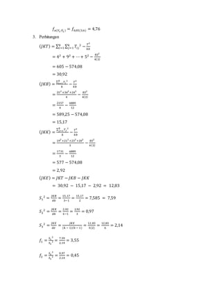 𝑓𝑎(𝑉1;𝑉2 ) = 𝑓0,05(3;6) = 4,76
3. Perhitungan
( 𝐽𝐾𝑇) = ∑ ∑ 𝑇𝑖𝑗
2
−
𝑇2
𝑘𝑏
𝑘
𝑗=1
𝑏
𝑖=1
= 42
+ 92
+ ⋯+ 52
−
832
4(3)
= 605 − 574,08
= 30,92
( 𝐽𝐾𝐵) =
∑ 𝑇𝑖
2𝑏
𝑖=1
𝑘
−
𝑇2
𝑘𝑏
=
252
+342
+242
4
−
832
4(3)
=
2357
4
−
6889
12
= 589,25 − 574,08
= 15,17
( 𝐽𝐾𝐾) =
∑ 𝑇𝑗
2𝑏
𝑗=1
𝑘
−
𝑇2
𝑘𝑏
=
192
+212
+232
+202
3
−
832
4(3)
=
1731
3
−
6889
12
= 577 − 574,08
= 2,92
( 𝐽𝐾𝐸) = 𝐽𝐾𝑇 − 𝐽𝐾𝐵 − 𝐽𝐾𝐾
= 30,92 − 15,17 − 2,92 = 12,83
𝑆1
2
=
𝐽𝐾𝐵
𝑑𝑏
=
15,17
3−1
=
15,17
2
= 7,585 = 7,59
𝑆2
2
=
𝐽𝐾𝐾
𝑑𝑘
=
2,92
4−1
=
2,92
3
= 0,97
𝑆3
2
=
𝐽𝐾𝐸
𝑑𝑒
=
𝐽𝐾𝐸
(k − 1)(b − 1)
=
12,83
3(2)
=
12,83
6
= 2,14
𝑓1 =
𝑆1
2
𝑆3
2 =
7,59
2,14
= 3,55
𝑓2 =
𝑆2
2
𝑆3
2 =
0,97
2,14
= 0,45
 
