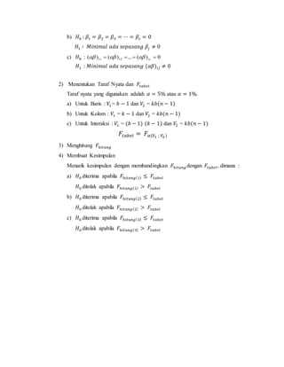 b) 𝐻0 : 𝛽1 = 𝛽2 = 𝛽3 = ⋯ = 𝛽𝑐 = 0
𝐻1 ∶ 𝑀𝑖𝑛𝑖𝑚𝑎𝑙 𝑎𝑑𝑎 𝑠𝑒𝑝𝑎𝑠𝑎𝑛𝑔 𝛽𝑗 ≠ 0
c) 𝐻0 : 0)(...)()( 1211  rc
𝐻1 : 𝑀𝑖𝑛𝑖𝑚𝑎𝑙 𝑎𝑑𝑎 𝑠𝑒𝑝𝑎𝑠𝑎𝑛𝑔 (𝛼𝛽)𝑖𝑗 ≠ 0
2) Menentukan Taraf Nyata dan 𝐹𝑡𝑎𝑏𝑒𝑙
Taraf nyata yang digunakan adalah 𝛼 = 5% atau 𝛼 = 1%.
a) Untuk Baris : 𝑉1 = 𝑏 − 1 dan 𝑉2 = 𝑘𝑏(𝑛 − 1)
b) Untuk Kolom : 𝑉1 = 𝑘 − 1 dan 𝑉2 = 𝑘𝑏(𝑛 − 1)
c) Untuk Interaksi : 𝑉1 = (𝑏 − 1) (𝑘 − 1) dan 𝑉2 = 𝑘𝑏(𝑛 − 1)
𝐹𝑡𝑎𝑏𝑒𝑙 = 𝐹𝛼(𝑉1 ; 𝑉2)
3) Menghitung 𝐹ℎ𝑖𝑡𝑢𝑛𝑔
4) Membuat Kesimpulan
Menarik kesimpulan dengan membandingkan 𝐹ℎ𝑖𝑡𝑢𝑛𝑔 dengan 𝐹𝑡𝑎𝑏𝑒𝑙, dimana :
a) 𝐻0 diterima apabila 𝐹ℎ𝑖𝑡𝑢𝑛𝑔(1) ≤ 𝐹𝑡𝑎𝑏𝑒𝑙
𝐻0 ditolak apabila 𝐹ℎ𝑖𝑡𝑢𝑛𝑔(1) > 𝐹𝑡𝑎𝑏𝑒𝑙
b) 𝐻0 diterima apabila 𝐹ℎ𝑖𝑡𝑢𝑛𝑔(2) ≤ 𝐹𝑡𝑎𝑏𝑒𝑙
𝐻0 ditolak apabila 𝐹ℎ𝑖𝑡𝑢𝑛𝑔(2) > 𝐹𝑡𝑎𝑏𝑒𝑙
c) 𝐻0 diterima apabila 𝐹ℎ𝑖𝑡𝑢𝑛𝑔(3) ≤ 𝐹𝑡𝑎𝑏𝑒𝑙
𝐻0 ditolak apabila 𝐹ℎ𝑖𝑡𝑢𝑛𝑔(3) > 𝐹𝑡𝑎𝑏𝑒𝑙
 