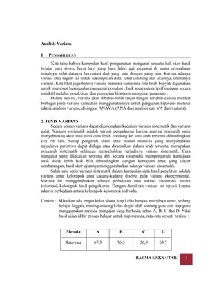 Analisis Varians
1

PENDAHULUAN

Kita tahu bahwa kumpulan hasil pengamatan mengenai sesuatu hal, skor hasil
belajar para siswa, berat bayi yang baru lahir, gaji pegawai di suatu perusahaan
misalnya, nilai datanya bervariasi dari yang satu dengan yang lain. Karena adanya
variasi atau ragam ini untuk sekumpulan data, telah dihitung alat ukurnya, utamanya
varians. Kita lihat juga bahwa varians bersama-sama rata-rata telah banyak digunakan
untuk membuat kesimpulan mengenai populasi , baik secara deskriptif maupun secara
induktif melalui penaksiran dan pengujian hipotesis mengenai parameter.
Dalam bab ini, varians akan dibahas lebih lanjut dengan terlebih dahulu melihat
berbagai jenis varians kemudian menggunakannya untuk pengujian hipotesis melalui
teknik analisis varians, disingkat ANAVA (ANA dari analisis dan VA dari varians).
2. JENIS VARIANS
Secara umum varians dapat digolongkan kedalam varians sistematik dan varians
galat. Varians sistimatik adalah variasi pengukuran karena adanya pengaruh yang
menyebabkan skor atau nilai data lebih condong ke satu arah tertentu dibandingkan
kea rah lain. Setiap pengaruh alami atau buatan manusia yang menyebabkan
terjadinya peristiwa dapat diduga atau diramalkan dalam arah tertentu, merupakan
pengaruh sistematik sehingga menyebabkan terjadinya varians sistematik. Cara
mengajar yang dilakukan seorang ahli secara sistematik mempengaruhi kemajuan
anak didik lebih baik bila dibandingkan dengan kemajuan anak yang diajar
sembarangan, hasil skor ujiannya menggambarkan adanya varians sistematik.
Salah satu jenis varians sistematik dalam kumpulan data hasil penelitian adalah
varians antar kelompok atau kadang-kadang disebut pula varians eksperimental.
Varians ini menggambarkan adanya perbedaan atau variasi sistematik antara
kelompok-kelompok hasil pengukuran. Dengan demikian varians ini terjadi karena
adanya perbedaan antara kelompok-kelompok individu.
Contoh : Misalkan ada empat kelas siswa, tiap kelas banyak muridnya sama, sedang
belajar Inggris, masing-masing kelas diajar oleh seorang guru dan tiap guru
menggunakan metoda mengajar yang berbeda, sebut A, B, C dan D. Nilai
hasil ujian akhir proses belajar untuk tiap metoda, rata-rata seperti berikut :

Metoda

A

B

C

D

Rata-rata

67,3

76,5

56,9

63,7

RAHMA SISKA UTARI

1

 