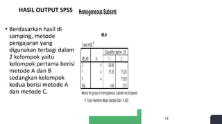 HASIL OUTPUT SPSS
• Berdasarkan hasil di
samping, metode
pengajaran yang
digunakan terbagi dalam
2 kelompok yaitu
kelompok pertama berisi
metode A dan B
sedangkan kelompok
kedua berisi metode A
dan metode C.
13
 