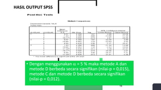 HASIL OUTPUT SPSS
• Dengan menggunakan  = 5 % maka metode A dan
metode D berbeda secara signifikan (nilai-p = 0,015),
metode C dan metode D berbeda secara signifikan
(nilai-p = 0,012).
19
 