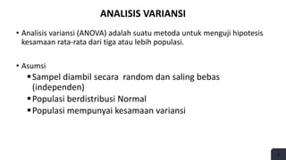 2
ANALISIS VARIANSI
• Analisis variansi (ANOVA) adalah suatu metoda untuk menguji hipotesis
kesamaan rata-rata dari tiga atau lebih populasi.
• Asumsi
Sampel diambil secara random dan saling bebas
(independen)
Populasi berdistribusi Normal
Populasi mempunyai kesamaan variansi
 