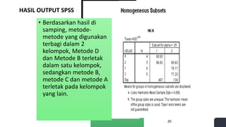 HASIL OUTPUT SPSS
• Berdasarkan hasil di
samping, metode-
metode yang digunakan
terbagi dalam 2
kelompok, Metode D
dan Metode B terletak
dalam satu kelompok,
sedangkan metode B,
metode C dan metode A
terletak pada kelompok
yang lain.
20
 