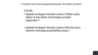 • Interaksi antar level yang berbeda pada dua faktor tersebut
Contoh :
• Apakah terdapat interaksi antara 2 faktor yaitu
faktor A dan faktor B terhadap variabel
dependen ?
• Apakah terdapat interaksi antara shift dan jenis
kelamin terhadap produktifitas kerja ?
23
 
