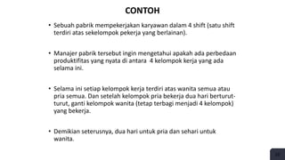 CONTOH
• Sebuah pabrik mempekerjakan karyawan dalam 4 shift (satu shift
terdiri atas sekelompok pekerja yang berlainan).
• Manajer pabrik tersebut ingin mengetahui apakah ada perbedaan
produktifitas yang nyata di antara 4 kelompok kerja yang ada
selama ini.
• Selama ini setiap kelompok kerja terdiri atas wanita semua atau
pria semua. Dan setelah kelompok pria bekerja dua hari berturut-
turut, ganti kelompok wanita (tetap terbagi menjadi 4 kelompok)
yang bekerja.
• Demikian seterusnya, dua hari untuk pria dan sehari untuk
wanita.
25
 