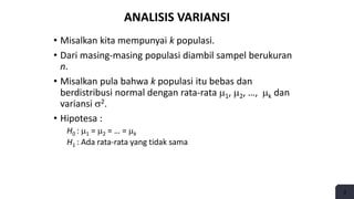 3
ANALISIS VARIANSI
• Misalkan kita mempunyai k populasi.
• Dari masing-masing populasi diambil sampel berukuran
n.
• Misalkan pula bahwa k populasi itu bebas dan
berdistribusi normal dengan rata-rata 1, 2, …, k dan
variansi 2.
• Hipotesa :
H0 : 1 = 2 = … = k
H1 : Ada rata-rata yang tidak sama
 