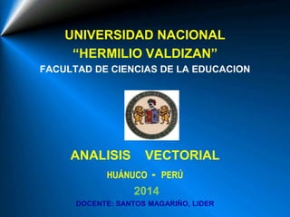 UNIVERSIDAD NACIONAL
“HERMILIO VALDIZAN”
FACULTAD DE CIENCIAS DE LA EDUCACION
ANALISIS VECTORIAL
HUÁNUCO - PERÚ
2014
DOCENTE: SANTOS MAGARIÑO, LIDER
 