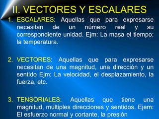 II. VECTORES Y ESCALARES
1. ESCALARES: Aquellas que para expresarse
necesitan de un número real y su
correspondiente unidad. Ejm: La masa el tiempo;
la temperatura.
2. VECTORES: Aquellas que para expresarse
necesitan de una magnitud, una dirección y un
sentido Ejm: La velocidad, el desplazamiento, la
fuerza, etc.
3. TENSORIALES: Aquellas que tiene una
magnitud, múltiples direcciones y sentidos. Ejem:
El esfuerzo normal y cortante, la presión
 
