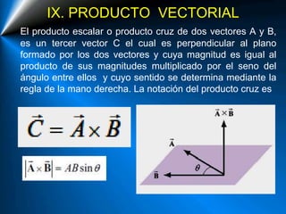 IX. PRODUCTO VECTORIAL
El producto escalar o producto cruz de dos vectores A y B,
es un tercer vector C el cual es perpendicular al plano
formado por los dos vectores y cuya magnitud es igual al
producto de sus magnitudes multiplicado por el seno del
ángulo entre ellos y cuyo sentido se determina mediante la
regla de la mano derecha. La notación del producto cruz es
 