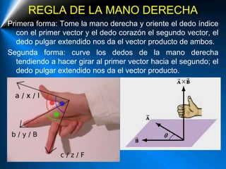 REGLA DE LA MANO DERECHA
Primera forma: Tome la mano derecha y oriente el dedo índice
con el primer vector y el dedo corazón el segundo vector, el
dedo pulgar extendido nos da el vector producto de ambos.
Segunda forma: curve los dedos de la mano derecha
tendiendo a hacer girar al primer vector hacia el segundo; el
dedo pulgar extendido nos da el vector producto.
 
