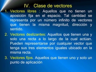 IV. Clase de vectores
1. Vectores libres : Aquellos que no tienen un
aposición fija en el espacio. Tal cantidad se
representa por un número infinito de vectores
que tienen la misma magnitud, dirección y
sentido.
2. Vectores deslizantes: Aquellos que tienen una y
solo una recta a lo largo de la cual actúan.
Pueden representarse por cualquier vector que
tenga sus tres elementos iguales ubicado en la
misma recta.
3. Vectores fijos. Aquellos que tienen uno y solo un
punto de aplicación
 