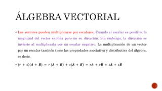  Los vectores pueden multiplicarse por escalares. Cuando el escalar es positivo, la
magnitud del vector cambia pero no su dirección. Sin embargo, la dirección se
invierte al multiplicarla por un escalar negativo. La multiplicación de un vector
por un escalar también tiene las propiedades asociativa y distributiva del álgebra,
es decir,
 (𝑟 + 𝑠)(𝑨 + 𝑩) = 𝑟 (𝑨 + 𝑩) + 𝑠(𝑨 + 𝑩) = 𝑟𝑨 + 𝑟𝑩 + 𝑠𝑨 + 𝑠𝑩
 