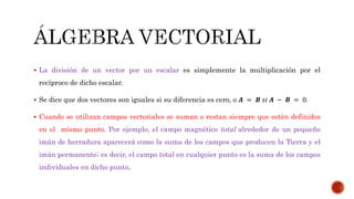  La división de un vector por un escalar es simplemente la multiplicación por el
recíproco de dicho escalar.
 Se dice que dos vectores son iguales si su diferencia es cero, o 𝑨 = 𝑩 𝑠𝑖 𝑨 − 𝑩 = 0.
 Cuando se utilizan campos vectoriales se suman o restan siempre que estén definidos
en el mismo punto. Por ejemplo, el campo magnético total alrededor de un pequeño
imán de herradura aparecerá como la suma de los campos que producen la Tierra y el
imán permanente; es decir, el campo total en cualquier punto es la suma de los campos
individuales en dicho punto.
 