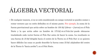  De cualquier manera, si no se está considerando un campo vectorial se pueden sumar o
restar vectores que no estén definidos en el mismo punto. Por ejemplo, la suma de la
fuerza gravitacional que actúa sobre un hombre de 150 𝑙𝑏𝑓 (𝑙𝑖𝑏𝑟𝑎𝑠 − 𝑓𝑢𝑒𝑟𝑧𝑎) en el Polo
Norte y la que actúa sobre un hombre de 175 𝑙𝑏𝑓 𝑒𝑛 𝑒𝑙 𝑃𝑜𝑙𝑜 𝑆𝑢𝑟 puede obtenerse
trasladando cada vector fuerza al Polo Sur antes de hacer la suma. La resultante es
una fuerza de 25 𝑙𝑏𝑓 dirigida hacia el centro de la Tierra en el Polo Sur; si se quieren
hacer difíciles las cosas se puede describir la fuerza como 25 𝑙𝑏𝑓 alejándose del centro
de la Tierra (o “hacia arriba”), en el Polo Norte.
 