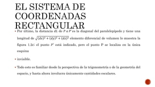  Por último, la distancia 𝑑𝐿 de 𝑃 𝑎 𝑃’ es la diagonal del paralelepípedo y tiene una
longitud de 𝑑𝑥 2 + 𝑑𝑦 2 + 𝑑𝑧 2 elemento diferencial de volumen lo muestra la
figura 1.2c; el punto 𝑃′ está indicado, pero el punto P se localiza en la única
esquina
 invisible.
 Todo esto es familiar desde la perspectiva de la trigonometría o de la geometría del
espacio, y hasta ahora involucra únicamente cantidades escalares.
 