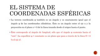  La tercera coordenada φ también es un ángulo y es exactamente igual que el
ángulo φ de las coordenadas cilíndricas. Éste es un ángulo entre el eje x y la
proyección en el plano z = 0 de la línea trazada desde el origen hasta el punto.
 Éste corresponde al ángulo de longitud, sólo que el ángulo φ aumenta hacia el
“este”. La superficie φ = constante es un plano que pasa a través de la línea θ = 0
(o el eje z).
 