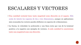  Una cantidad vectorial tiene tanto magnitud como dirección en el espacio. Sólo
serán de interés los espacios de dos y tres dimensiones, aunque en aplicaciones
más avanzadas los vectores pueden definirse en espacios de n dimensiones.
 La fuerza, la velocidad, la aceleración y una línea recta que van de la terminal
positiva a la negativa son ejemplos de vectores. A cada cantidad la caracterizan
tanto una magnitud como una dirección.
 