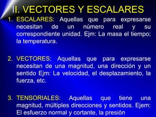 II. VECTORES Y ESCALARES
1. ESCALARES: Aquellas que para expresarse
necesitan de un número real y su
correspondiente unidad. Ejm: La masa el tiempo;
la temperatura.
2. VECTORES: Aquellas que para expresarse
necesitan de una magnitud, una dirección y un
sentido Ejm: La velocidad, el desplazamiento, la
fuerza, etc.
3. TENSORIALES: Aquellas que tiene una
magnitud, múltiples direcciones y sentidos. Ejem:
El esfuerzo normal y cortante, la presión
 