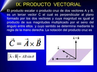IX. PRODUCTO VECTORIAL
El producto escalar o producto cruz de dos vectores A y B,
es un tercer vector C el cual es perpendicular al plano
formado por los dos vectores y cuya magnitud es igual al
producto de sus magnitudes multiplicado por el seno del
ángulo entre ellos y cuyo sentido se determina mediante la
regla de la mano derecha. La notación del producto cruz es
 