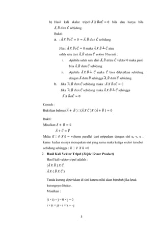 3
b) Hasil kali skalar tripel: 𝐴̅ 𝑋 𝐵̅ 𝜊𝐶̅ = 0 bila dan hanya bila
𝐴̅, 𝐵̅ 𝑑𝑎𝑛 𝐶̅ sebidang.
Bukti:
a. : 𝐴̅ 𝑋 𝐵̅ 𝜊𝐶̅ = 0 → 𝐴̅, 𝐵̅ 𝑑𝑎𝑛 𝐶̅ sebidang
Jika : 𝐴̅ 𝑋 𝐵̅ 𝜊𝐶̅ = 0 maka 𝐴̅ 𝑋 𝐵̅ ┴ 𝐶̅ atau
salah satu dari 𝐴̅, 𝐵̅ 𝑎𝑡𝑎𝑢 𝐶̅ vektor 0 berarti :
i. Apabila salah satu dari 𝐴̅, 𝐵̅ 𝑎𝑡𝑎𝑢 𝐶̅ vektor 0 maka pasti
bila 𝐴̅, 𝐵̅ 𝑑𝑎𝑛 𝐶̅ sebidang
ii. Apabila 𝐴̅ 𝑋 𝐵̅ ┴ 𝐶̅ maka 𝐶̅ bisa diletakkan sebidang
dengan 𝐴̅ 𝑑𝑎𝑛 𝐵̅ sehingga 𝐴̅ , 𝐵̅ 𝑑𝑎𝑛 𝐶̅ sebidang.
b. Jika 𝐴̅ , 𝐵̅ 𝑑𝑎𝑛 𝐶̅ sebidang maka : 𝐴̅ 𝑋 𝐵̅ 𝜊𝐶̅ = 0
Jika 𝐴̅ , 𝐵̅ 𝑑𝑎𝑛 𝐶̅ sebidang maka 𝐴̅ 𝑋 𝐵̅ ┴ 𝐶̅ sehingga
𝐴̅ 𝑋 𝐵̅ 𝜊𝐶̅ = 0
Contoh :
Buktikan bahwa (𝐴̅ + 𝐵̅ )𝜊(𝐴̅ 𝑋 𝐶̅ )𝑋 (𝐴̅ + 𝐵̅ ) = 0
Bukti:
Misalkan 𝐴̅ + 𝐵̅ = 𝑢̅
𝐴̅ + 𝐶̅ = 𝑉̅
Maka 𝑢̅ 𝜊 𝑣̅ 𝑋 𝑢̅ = volume parallel dari epipedum dengan sisi u, v, u .
karna kedua sisinya merupakan sisi yang sama maka ketiga vector tersebut
sebidang sehingga : 𝑢̅ 𝜊 𝑣̅ 𝑋 𝑢̅ =0
2. Hasil Kali Vektor Tripel (Triple Vector Product)
Hasil kali vektor tripel adalah :
(𝐴̅ 𝑋 𝐵̅ ) 𝑋 𝐶̅
𝐴̅ 𝑋 ( 𝐵̅ 𝑋 𝐶̅ )
Tanda kurung diperlukan di sini karena nilai akan berubah jika letak
kurangnya ditukar.
Misalkan :
(i × i) × j = 0 × j = 0
i × (i × j) = i × k = –j
 