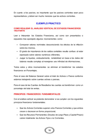 12
En cuanto a los pasivos, es importante que los pasivos corrientes sean poco
representativos y deben ser mucho menores que los activos corrientes.
EJEMPLO PRACTICO
COMO REALIZAR EL ANÁLISIS VERTICAL DE ESTADOS FINANCIEROS
1RA PARTE
Leer o Interpretar los Estados Financieros, así como son presentados o
expuestos trae aparejado algunos inconvenientes como:
 Comparan valores nominales desconociendo los efectos de la inflación
sobre los mismos,
 El grado de importancia de los saldos contables resulta confuso al estar
expresado sobre valores numéricos diferentes,
 Juzgar la liquidez, endeudamiento, rentabilidad en base a los datos del
balance resulta complejo al manejarse una infinidad de informaciones,
Todos estos y otros inconvenientes se eliminan al transformar los estados
financieros en Porcentajes.
Para el caso del Balance General sobre el total de Activos o Pasivo conforme
estamos trabajando sobre cuentas activas o pasivas.
Para el caso de las Cuentas de Resultados las cuentas se transforman como un
porcentaje del total de ventas.
PRINCIPIOS FINANCIEROS FUNDAMENTALES
Con el análisis vertical se pretende demonstrar si se cumplen con los siguientes
principios financieros fundamentales:
 Que los Activos Corrientes superan a los Pasivos Corrientes y que ambos
crecen o decrecen en forma proporcional,
 Que los Recursos Permanentes (Deudas de Largo Plazo y Capital Propio)
cubren totalmente los Activos Fijos o no Corrientes.
 