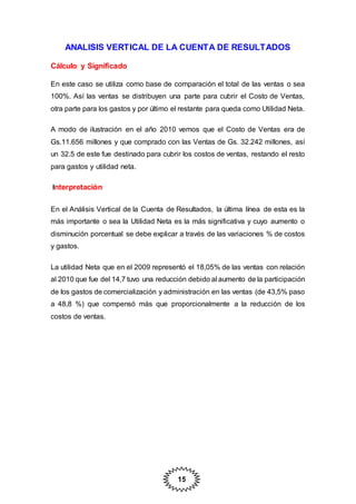 15
ANALISIS VERTICAL DE LA CUENTA DE RESULTADOS
Cálculo y Significado
En este caso se utiliza como base de comparación el total de las ventas o sea
100%. Así las ventas se distribuyen una parte para cubrir el Costo de Ventas,
otra parte para los gastos y por último el restante para queda como Utilidad Neta.
A modo de ilustración en el año 2010 vemos que el Costo de Ventas era de
Gs.11.656 millones y que comprado con las Ventas de Gs. 32.242 millones, así
un 32.5 de este fue destinado para cubrir los costos de ventas, restando el resto
para gastos y utilidad neta.
Interpretación
En el Análisis Vertical de la Cuenta de Resultados, la última línea de esta es la
más importante o sea la Utilidad Neta es la más significativa y cuyo aumento o
disminución porcentual se debe explicar a través de las variaciones % de costos
y gastos.
La utilidad Neta que en el 2009 representó el 18,05% de las ventas con relación
al 2010 que fue del 14,7 tuvo una reducción debido al aumento de la participación
de los gastos de comercialización y administración en las ventas (de 43,5% paso
a 48,8 %) que compensó más que proporcionalmente a la reducción de los
costos de ventas.
 