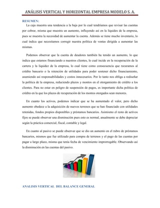 ANÁLISIS VERTICAL Y HORIZONTAL EMPRESA MODELO S. A.
RESUMEN:
La caja muestra una tendencia a la baja por lo cual tendríamos que revisar las cuentas
por cobrar, misma que muestra un aumento, influyendo así en la liquides de la empresa,
pues se muestra la necesidad de aumentar la cuenta. Además se tiene mucho inventario, lo
cual indica que necesitamos corregir nuestra política de ventas dirigida a aumentar las
mismas.
Podemos observar que la cuenta de deudores también ha tenido un aumento, lo que
indica que estamos financiando a nuestros clientes, lo cual incide en la recuperación de la
cartera y la liquidez de la empresa, lo cual tiene como consecuencia que recuramos al
crédito bancario o la retención de utilidades para poder sostener dicho financiamiento,
asumiendo así responsabilidades y costos innecesarios. Por lo tanto nos obliga a rediseñar
la política de la empresa, reduciendo plazos y montos en el otorgamiento de crédito a los
clientes. Para no estar en peligro de suspensión de pagos, es importante dicha política de
crédito en la que los plazos de recuperación de los montos otorgados sean menores.
En cuanto los activos, podemos indicar que se ha aumentado el valor, pero dicho
aumento obedece a la adquisición de nuevos terrenos que se han financiado con utilidades
retenidas, fondos propios disponibles y préstamos bancarios. Asimismo el resto de activos
fijos se puede observar una disminución pues esto es normal, anualmente se debe depreciar
según la práctica comercial, fiscal, contable y legal.
En cuanto al pasivo se puede observar que se dio un aumento en el rubro de préstamos
bancarios, mismos que fue utilizado para compra de terrenos y el pago de las cuentas por
pagar a largo plazo, misma que tenía fecha de vencimiento improrrogable. Observando así
la disminución en las cuentas del pasivo.
ANALISIS VERTICAL DEL BALANCE GENERAL
 